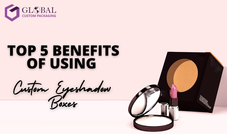 Top 5 Benefits Of Using Custom Eyeshadow Boxes